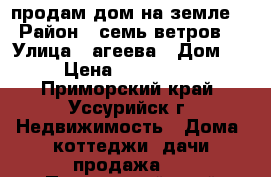 продам дом на земле  › Район ­ семь ветров  › Улица ­ агеева › Дом ­ - › Цена ­ 1 000 000 - Приморский край, Уссурийск г. Недвижимость » Дома, коттеджи, дачи продажа   . Приморский край,Уссурийск г.